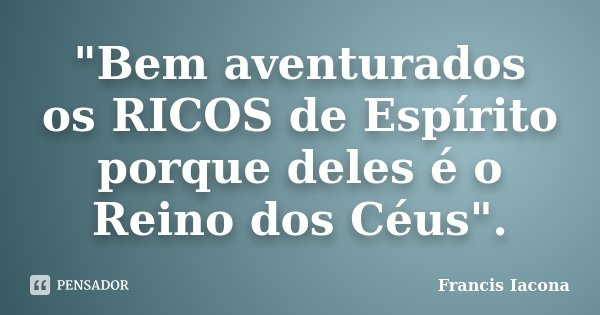 "Bem aventurados os RICOS de Espírito porque deles é o Reino dos Céus".... Frase de Francis Iácona.