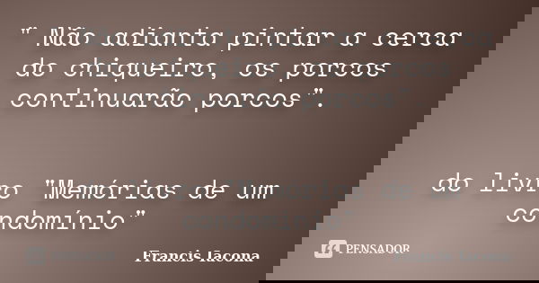 " Não adianta pintar a cerca do chiqueiro, os porcos continuarão porcos". do livro "Memórias de um condomínio"... Frase de Francis Iácona.
