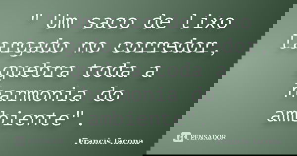 " Um saco de lixo largado no corredor, quebra toda a harmonia do ambiente".... Frase de Francis Iácona.
