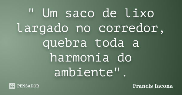 " Um saco de lixo largado no corredor, quebra toda a harmonia do ambiente".... Frase de Francis Iácona.