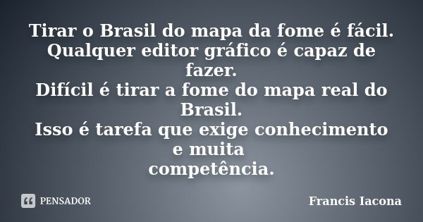 Tirar o Brasil do mapa da fome é fácil. Qualquer editor gráfico é capaz de fazer. Difícil é tirar a fome do mapa real do Brasil. Isso é tarefa que exige conheci... Frase de Francis Iácona.