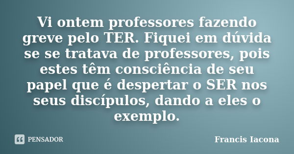 Vi ontem professores fazendo greve pelo TER. Fiquei em dúvida se se tratava de professores, pois estes têm consciência de seu papel que é despertar o SER nos se... Frase de Francis Iácona.