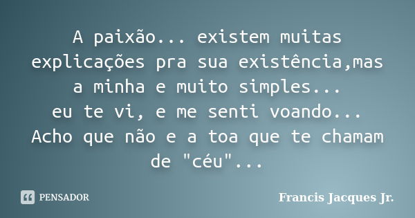 A paixão... existem muitas explicações pra sua existência,mas a minha e muito simples... eu te vi, e me senti voando... Acho que não e a toa que te chamam de &q... Frase de Francis Jacques Jr..