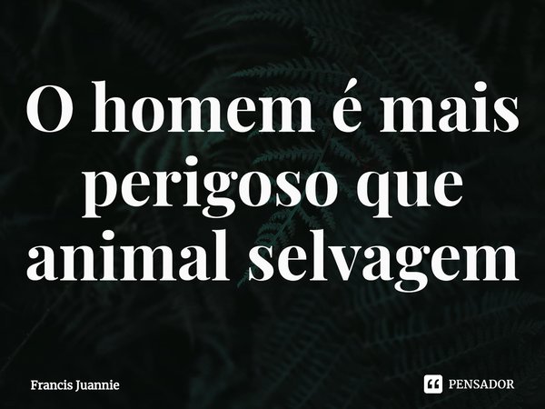 ⁠O homem é mais perigoso que animal selvagem... Frase de Francis Juannie.