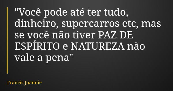 "Você pode até ter tudo, dinheiro, supercarros etc, mas se você não tiver PAZ DE ESPÍRITO e NATUREZA não vale a pena"... Frase de Francis Juannie.