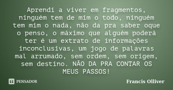 Aprendi a viver em fragmentos, ninguém tem de mim o todo, ninguém tem mim o nada, não da pra saber oque o penso, o máximo que alguém poderá ter é um extrato de ... Frase de Francis Olliver.