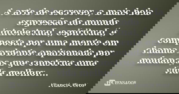 A arte de escrever, a mais bela expressão do mundo intelectual, espiritual, é composta por uma mente em chama ardente apaixonada por mudanças que construa uma v... Frase de Francis Perot.