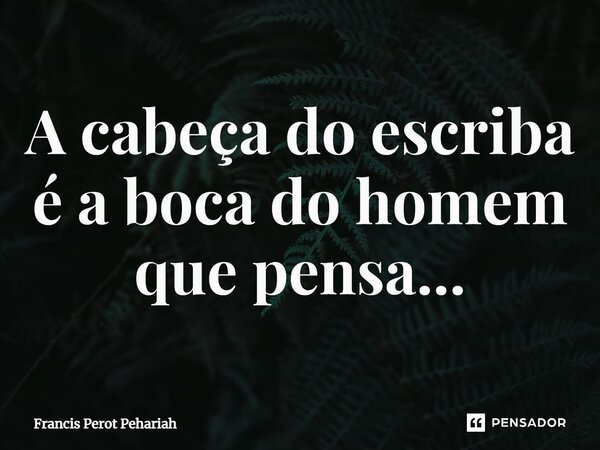 ⁠A cabeça do escriba é a boca do homem que pensa...... Frase de Francis Perot Pehariah.
