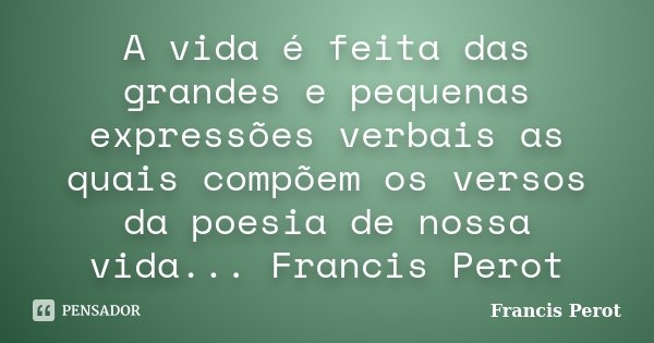 A vida é feita das grandes e pequenas expressões verbais as quais compõem os versos da poesia de nossa vida... Francis Perot... Frase de Francis Perot.