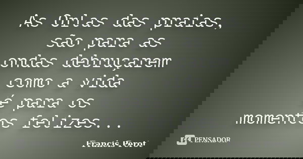 As Orlas das praias, são para as ondas debruçarem como a vida é para os momentos felizes...... Frase de Francis Perot.