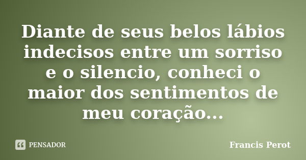 Diante de seus belos lábios indecisos entre um sorriso e o silencio, conheci o maior dos sentimentos de meu coração...... Frase de Francis Perot.