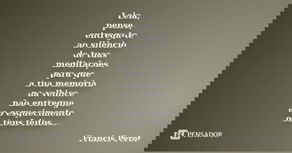 Leia, pense, entrega-te ao silêncio de tuas meditações para que a tua memória na velhice não entregue ao esquecimento os teus feitos...... Frase de Francis Perot.