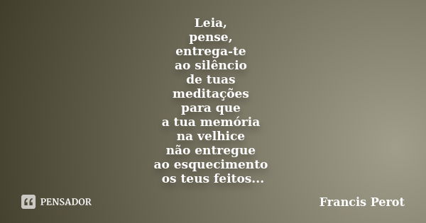 Leia, pense, entrega-te ao silêncio de tuas meditações para que a tua memória na velhice não entregue ao esquecimento os teus feitos...... Frase de Francis Perot.