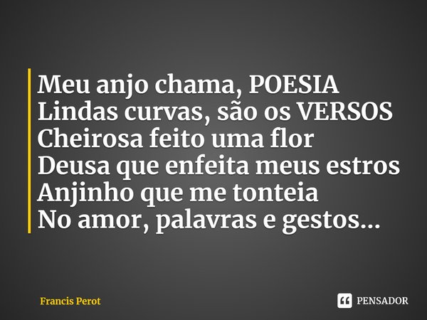 ⁠Meu anjo chama, POESIA
Lindas curvas, são os VERSOS
Cheirosa feito uma flor
Deusa que enfeita meus estros
Anjinho que me tonteia
No amor, palavras e gestos...... Frase de Francis Perot.