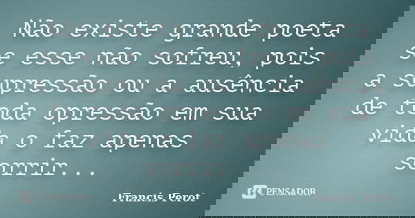 Não existe grande poeta se esse não sofreu, pois a supressão ou a ausência de toda opressão em sua vida o faz apenas sorrir...... Frase de Francis Perot.