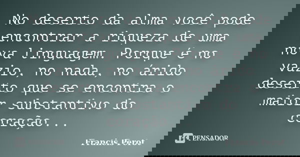 No deserto da alma você pode encontrar a riqueza de uma nova linguagem. Porque é no vazio, no nada, no árido deserto que se encontra o maior substantivo do cora... Frase de Francis Perot.