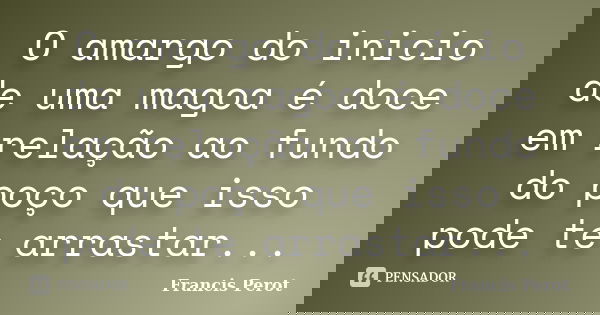 O amargo do inicio de uma magoa é doce em relação ao fundo do poço que isso pode te arrastar...... Frase de Francis Perot.