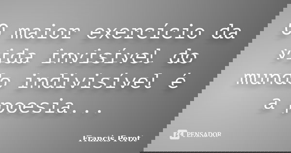 O maior exercício da vida invisível do mundo indivisível é a poesia...... Frase de Francis Perot.