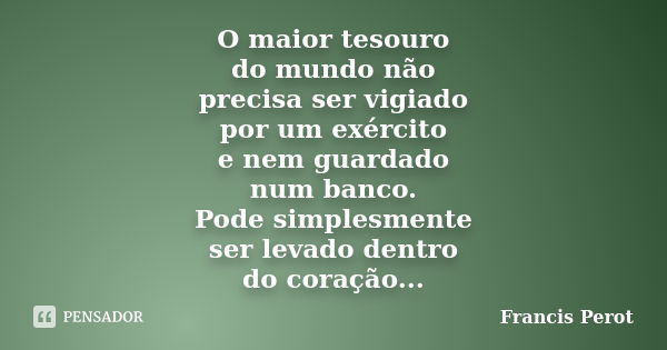 O maior tesouro do mundo não precisa ser vigiado por um exército e nem guardado num banco. Pode simplesmente ser levado dentro do coração...... Frase de Francis Perot.