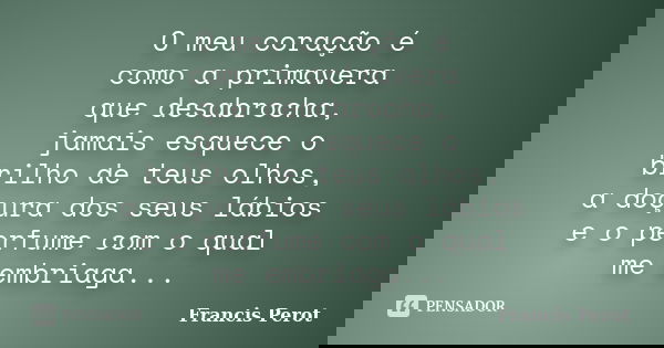 O meu coração é como a primavera que desabrocha, jamais esquece o brilho de teus olhos, a doçura dos seus lábios e o perfume com o qual me embriaga...... Frase de Francis Perot.
