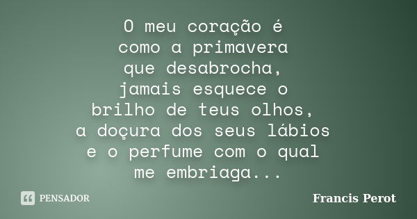 O meu coração é como a primavera que desabrocha, jamais esquece o brilho de teus olhos, a doçura dos seus lábios e o perfume com o qual me embriaga...... Frase de Francis Perot.