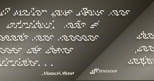 O valor que Deus nos atribui, não é baseado nas nossas posses de bens adquiridos...... Frase de Francis Perot.
