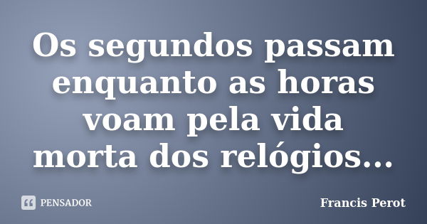 Os segundos passam enquanto as horas voam pela vida morta dos relógios...... Frase de Francis Perot.