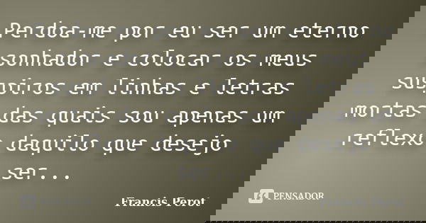 Perdoa-me por eu ser um eterno sonhador e colocar os meus suspiros em linhas e letras mortas das quais sou apenas um reflexo daquilo que desejo ser...... Frase de Francis Perot.