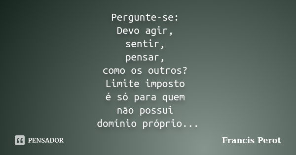 Pergunte-se: Devo agir, sentir, pensar, como os outros? Limite imposto é só para quem não possui domínio próprio...... Frase de Francis Perot.