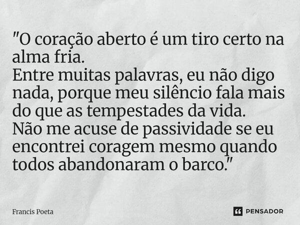 "O coração aberto é um tiro certo na alma fria. Entre muitas palavras, eu não digo nada, porque meu silêncio fala mais do que as tempestades da vida. Não ... Frase de Francis Poeta.