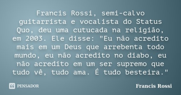 Francis Rossi, semi-calvo guitarrista e vocalista do Status Quo, deu uma cutucada na religião, em 2003. Ele disse: "Eu não acredito mais em um Deus que arr... Frase de Francis Rossi.