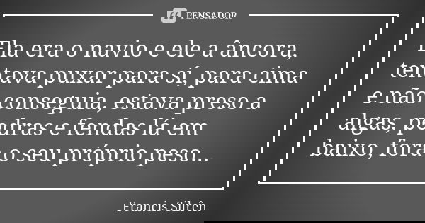Ela era o navio e ele a âncora, tentava puxar para sí, para cima e não conseguia, estava preso a algas, pedras e fendas lá em baixo, fora o seu próprio peso...... Frase de Francis Silrên.