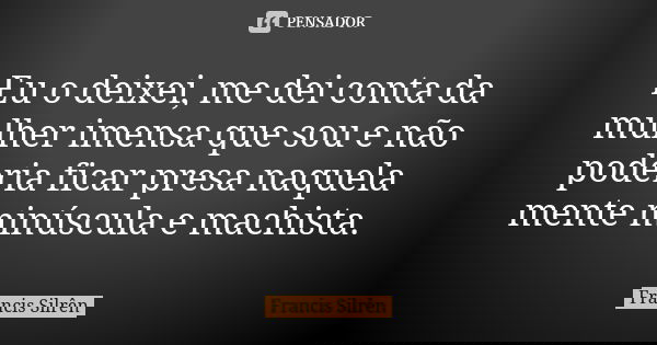 Eu o deixei, me dei conta da mulher imensa que sou e não poderia ficar presa naquela mente minúscula e machista.... Frase de Francis Silrên.