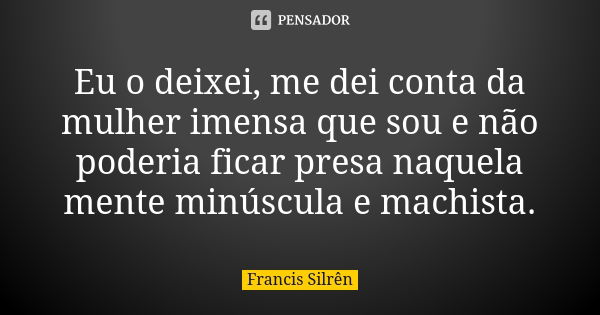 Eu o deixei, me dei conta da mulher imensa que sou e não poderia ficar presa naquela mente minúscula e machista.... Frase de Francis Silrên.