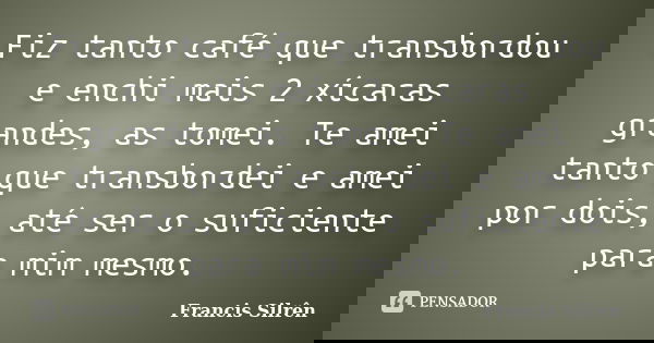 Fiz tanto café que transbordou e enchi mais 2 xícaras grandes, as tomei. Te amei tanto que transbordei e amei por dois, até ser o suficiente para mim mesmo.... Frase de Francis Silrên.