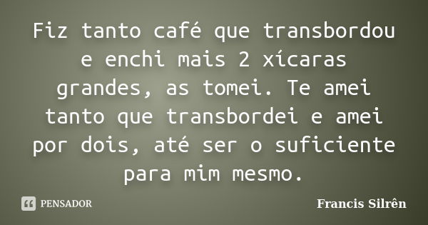 Fiz tanto café que transbordou e enchi mais 2 xícaras grandes, as tomei. Te amei tanto que transbordei e amei por dois, até ser o suficiente para mim mesmo.... Frase de Francis Silrên.