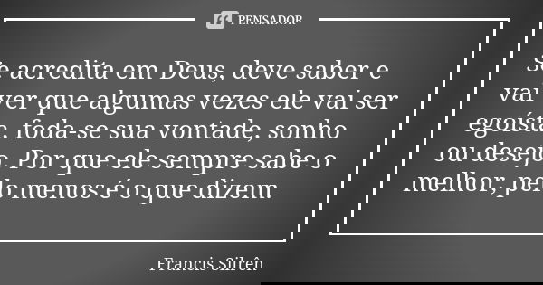 Se acredita em Deus, deve saber e vai ver que algumas vezes ele vai ser egoísta, foda-se sua vontade, sonho ou desejo. Por que ele sempre sabe o melhor, pelo me... Frase de Francis Silrên.