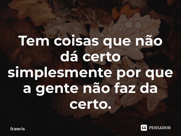 ⁠Tem coisas que não dá certo simplesmente por que a gente não faz da certo.... Frase de francis.