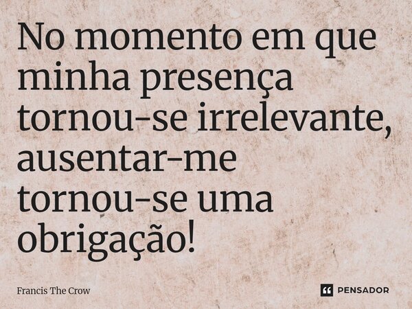 ⁠No momento em que minha presença tornou-se irrelevante, ausentar-me tornou-se uma obrigação!... Frase de Francis The Crow.