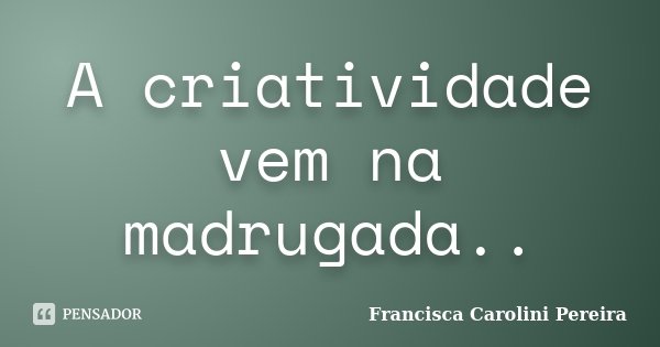 A criatividade vem na madrugada..... Frase de Francisca Carolini Pereira.