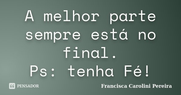 A melhor parte sempre está no final. Ps: tenha Fé!... Frase de Francisca Carolini Pereira.