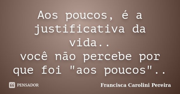 Aos poucos, é a justificativa da vida.. você não percebe por que foi "aos poucos"..... Frase de Francisca Carolini Pereira.