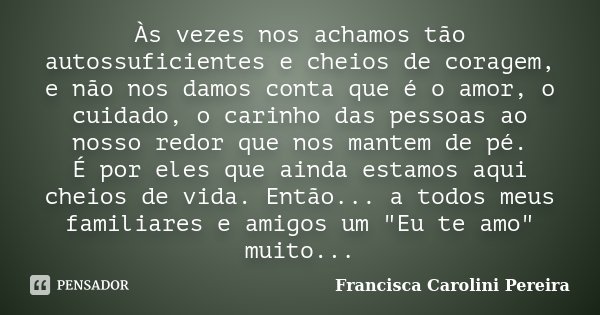 Às vezes nos achamos tão autossuficientes e cheios de coragem, e não nos damos conta que é o amor, o cuidado, o carinho das pessoas ao nosso redor que nos mante... Frase de Francisca Carolini Pereira.
