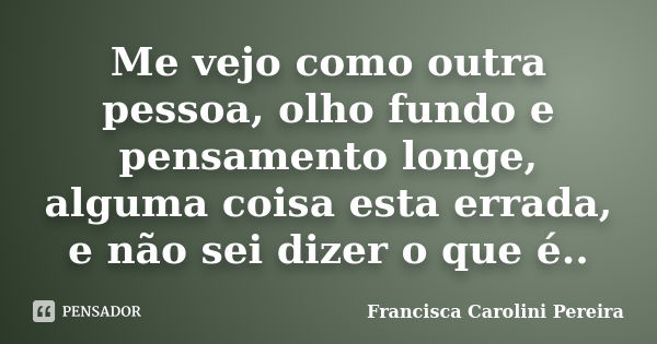 Me vejo como outra pessoa, olho fundo e pensamento longe, alguma coisa esta errada, e não sei dizer o que é..... Frase de Francisca Carolini Pereira.