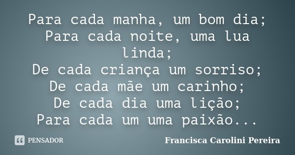 Para cada manha, um bom dia; Para cada noite, uma lua linda; De cada criança um sorriso; De cada mãe um carinho; De cada dia uma lição; Para cada um uma paixão.... Frase de Francisca Carolini Pereira.