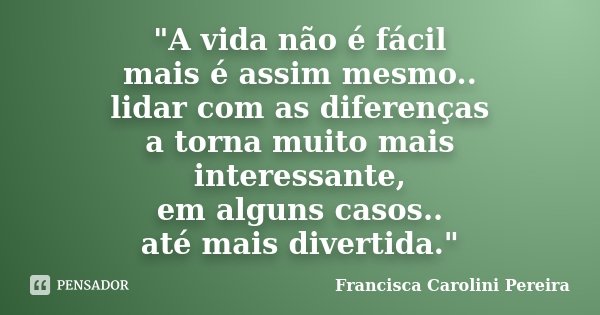 "A vida não é fácil mais é assim mesmo.. lidar com as diferenças a torna muito mais interessante, em alguns casos.. até mais divertida."... Frase de Francisca Carolini Pereira.