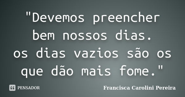 "Devemos preencher bem nossos dias. os dias vazios são os que dão mais fome."... Frase de Francisca Carolini Pereira.