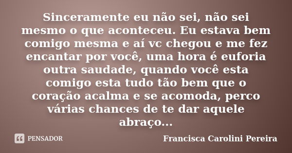 Sinceramente eu não sei, não sei mesmo o que aconteceu. Eu estava bem comigo mesma e aí vc chegou e me fez encantar por você, uma hora é euforia outra saudade, ... Frase de Francisca Carolini Pereira.