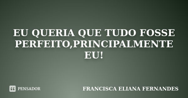 Eu queria que tudo fosse perfeito, principalmente eu!... Frase de FRANCISCA ELIANA FERNANDES.