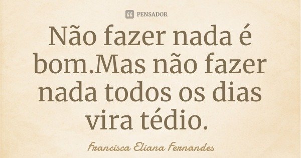 Não fazer nada é bom.Mas não fazer nada todos os dias vira tédio.... Frase de Francisca Eliana Fernandes.